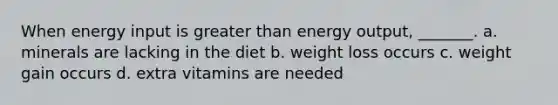 When energy input is greater than energy output, _______. a. minerals are lacking in the diet b. weight loss occurs c. weight gain occurs d. extra vitamins are needed