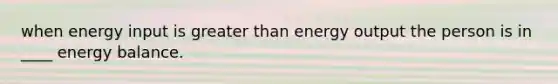 when energy input is greater than energy output the person is in ____ energy balance.