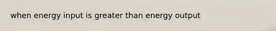 when energy input is greater than energy output