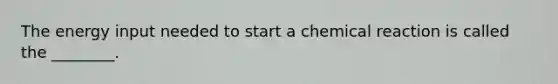 The energy input needed to start a chemical reaction is called the ________.