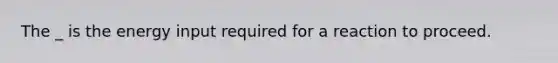 The _ is the energy input required for a reaction to proceed.