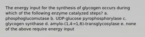 The energy input for the synthesis of glycogen occurs during which of the following enzyme catalyzed steps? a. phosphoglucomutase b. UDP-glucose pyrophosphorylase c. glycogen synthase d. amylo-(1,4→1,6)-transglycosylase e. none of the above require energy input