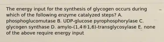 The energy input for the synthesis of glycogen occurs during which of the following enzyme catalyzed steps? A. phosphoglucomutase B. UDP-glucose pyrophosphorylase C. glycogen synthase D. amylo-(1,4®1,6)-transglycosylase E. none of the above require energy input