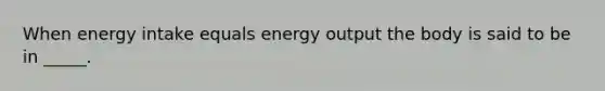 When energy intake equals energy output the body is said to be in _____.