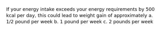 If your energy intake exceeds your energy requirements by 500 kcal per day, this could lead to weight gain of approximately a. 1/2 pound per week b. 1 pound per week c. 2 pounds per week