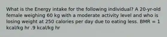 What is the Energy intake for the following individual? A 20-yr-old female weighing 60 kg with a moderate activity level and who is losing weight at 250 calories per day due to eating less. BMR = 1 kcal/kg hr .9 kcal/kg hr