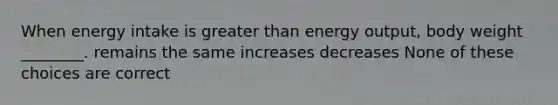 When energy intake is greater than energy output, body weight ________. remains the same increases decreases None of these choices are correct