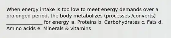 When energy intake is too low to meet energy demands over a prolonged period, the body metabolizes (processes /converts) _______________ for energy. a. Proteins b. Carbohydrates c. Fats d. Amino acids e. Minerals & vitamins