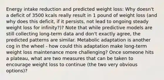 Energy intake reduction and predicted weight loss: Why doesn't a deficit of 3500 kcals really result in 1 pound of weight loss (and why does this deficit, if it persists, not lead to ongoing steady weight loss for infinity?)? Note that while predictive models are still collecting long-term data and don't exactly agree, the predicted patterns are similar. Metabolic adaptation is another cog in the wheel - how could this adaptation make long-term weight loss maintenance more challenging? Once someone hits a plateau, what are two measures that can be taken to encourage weight loss to continue (the two very obvious options)?