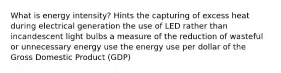 What is energy intensity? Hints the capturing of excess heat during electrical generation the use of LED rather than incandescent light bulbs a measure of the reduction of wasteful or unnecessary energy use the energy use per dollar of the Gross Domestic Product (GDP)