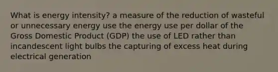 What is energy intensity? a measure of the reduction of wasteful or unnecessary energy use the energy use per dollar of the Gross Domestic Product (GDP) the use of LED rather than incandescent light bulbs the capturing of excess heat during electrical generation