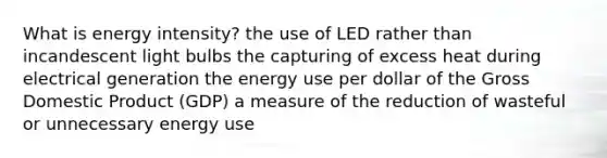 What is energy intensity? the use of LED rather than incandescent light bulbs the capturing of excess heat during electrical generation the energy use per dollar of the Gross Domestic Product (GDP) a measure of the reduction of wasteful or unnecessary energy use