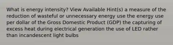 What is energy intensity? View Available Hint(s) a measure of the reduction of wasteful or unnecessary energy use the energy use per dollar of the Gross Domestic Product (GDP) the capturing of excess heat during electrical generation the use of LED rather than incandescent light bulbs