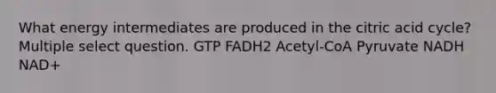 What energy intermediates are produced in the citric acid cycle? Multiple select question. GTP FADH2 Acetyl-CoA Pyruvate NADH NAD+