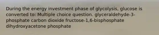 During the energy investment phase of glycolysis, glucose is converted to: Multiple choice question. glyceraldehyde-3-phosphate carbon dioxide fructose-1,6-bisphosphate dihydroxyacetone phosphate