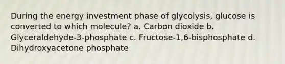 During the energy investment phase of glycolysis, glucose is converted to which molecule? a. Carbon dioxide b. Glyceraldehyde-3-phosphate c. Fructose-1,6-bisphosphate d. Dihydroxyacetone phosphate