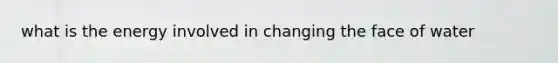 what is the energy involved in changing the face of water