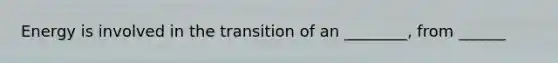 Energy is involved in the transition of an ________, from ______