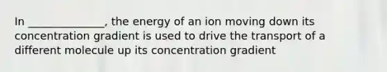 In ______________, the energy of an ion moving down its concentration gradient is used to drive the transport of a different molecule up its concentration gradient