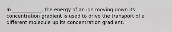 In ____________, the energy of an ion moving down its concentration gradient is used to drive the transport of a different molecule up its concentration gradient.