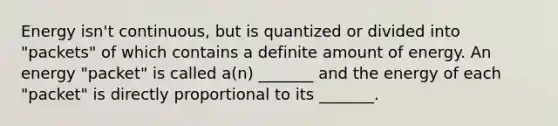 Energy isn't continuous, but is quantized or divided into "packets" of which contains a definite amount of energy. An energy "packet" is called a(n) _______ and the energy of each "packet" is directly proportional to its _______.