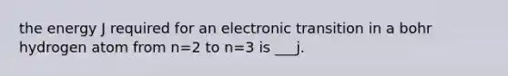 the energy J required for an electronic transition in a bohr hydrogen atom from n=2 to n=3 is ___j.