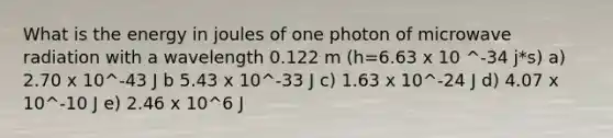 What is the energy in joules of one photon of microwave radiation with a wavelength 0.122 m (h=6.63 x 10 ^-34 j*s) a) 2.70 x 10^-43 J b 5.43 x 10^-33 J c) 1.63 x 10^-24 J d) 4.07 x 10^-10 J e) 2.46 x 10^6 J