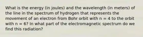 What is the energy (in joules) and the wavelength (in meters) of the line in the spectrum of hydrogen that represents the movement of an electron from Bohr orbit with n = 4 to the orbit with n = 6? In what part of the electromagnetic spectrum do we find this radiation?