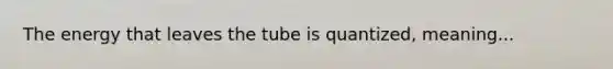 The energy that leaves the tube is quantized, meaning...