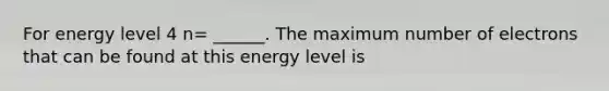 For energy level 4 n= ______. The maximum number of electrons that can be found at this energy level is