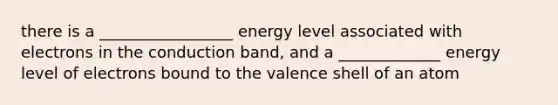 there is a _________________ energy level associated with electrons in the conduction band, and a _____________ energy level of electrons bound to the valence shell of an atom