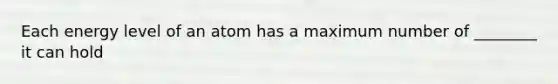 Each energy level of an atom has a maximum number of ________ it can hold