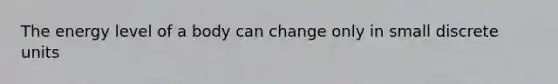 The energy level of a body can change only in small discrete units