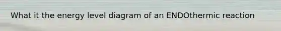What it the energy level diagram of an ENDOthermic reaction