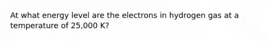 At what energy level are the electrons in hydrogen gas at a temperature of 25,000 K?