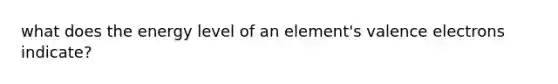 what does the energy level of an element's valence electrons indicate?