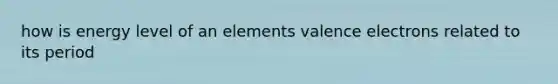 how is energy level of an elements valence electrons related to its period