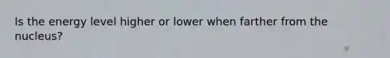 Is the energy level higher or lower when farther from the nucleus?