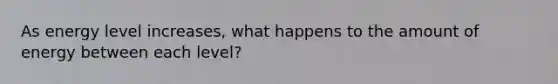As energy level increases, what happens to the amount of energy between each level?