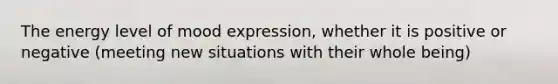 The energy level of mood expression, whether it is positive or negative (meeting new situations with their whole being)