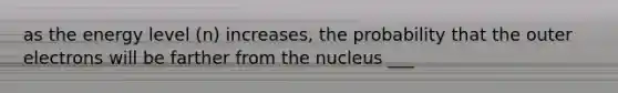 as the energy level (n) increases, the probability that the outer electrons will be farther from the nucleus ___