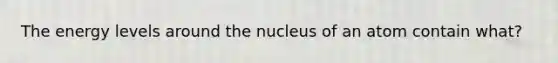 The energy levels around the nucleus of an atom contain what?