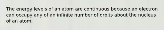The energy levels of an atom are continuous because an electron can occupy any of an infinite number of orbits about the nucleus of an atom.