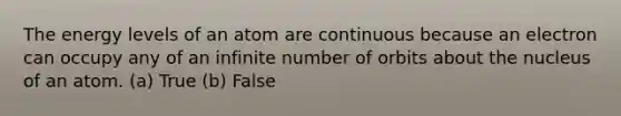 The energy levels of an atom are continuous because an electron can occupy any of an infinite number of orbits about the nucleus of an atom. (a) True (b) False