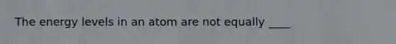 The energy levels in an atom are not equally ____
