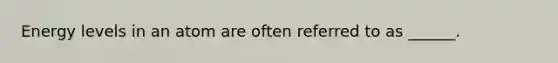 Energy levels in an atom are often referred to as ______.