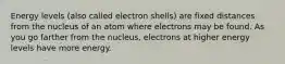 Energy levels (also called electron shells) are fixed distances from the nucleus of an atom where electrons may be found. As you go farther from the nucleus, electrons at higher energy levels have more energy.