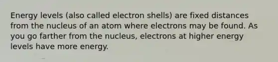 Energy levels (also called electron shells) are fixed distances from the nucleus of an atom where electrons may be found. As you go farther from the nucleus, electrons at higher energy levels have more energy.