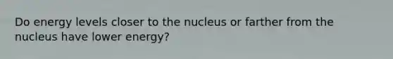 Do energy levels closer to the nucleus or farther from the nucleus have lower energy?