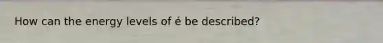 How can the energy levels of é be described?